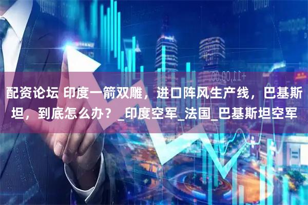 配资论坛 印度一箭双雕，进口阵风生产线，巴基斯坦，到底怎么办？_印度空军_法国_巴基斯坦空军