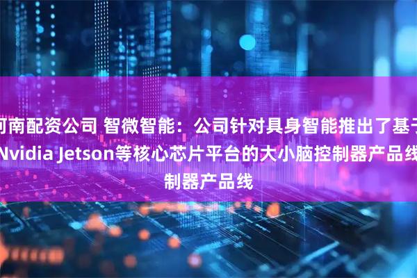 河南配资公司 智微智能：公司针对具身智能推出了基于Nvidia Jetson等核心芯片平台的大小脑控制器产品线