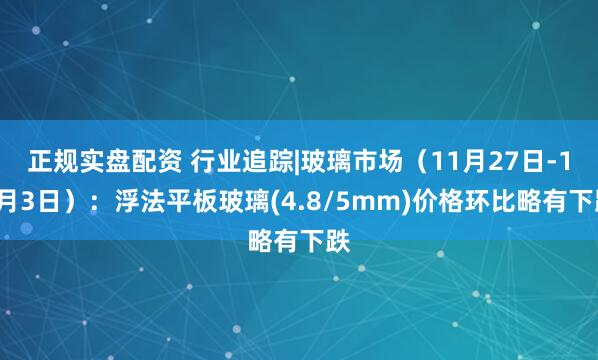 正规实盘配资 行业追踪|玻璃市场（11月27日-12月3日）：浮法平板玻璃(4.8/5mm)价格环比略有下跌
