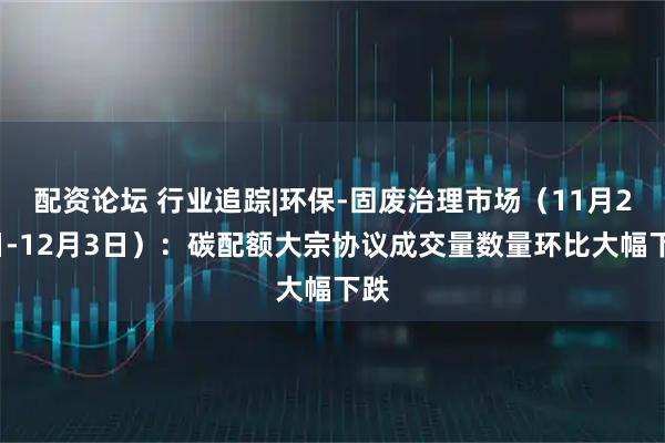 配资论坛 行业追踪|环保-固废治理市场（11月27日-12月3日）：碳配额大宗协议成交量数量环比大幅下跌