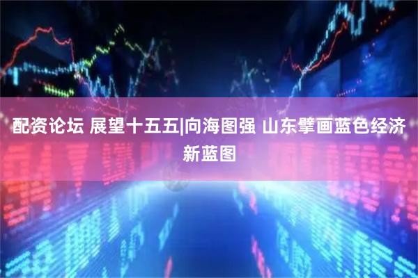 配资论坛 展望十五五|向海图强 山东擘画蓝色经济新蓝图