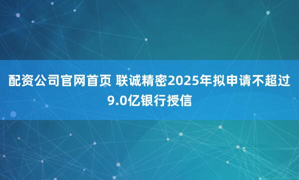 配资公司官网首页 联诚精密2025年拟申请不超过9.0亿银行授信