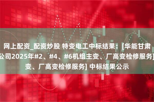 网上配资_配资炒股 特变电工中标结果：[华能甘肃公司平凉发电公司2025年#2、#4、#6机组主变、厂高变检修服务] 中标结果公示