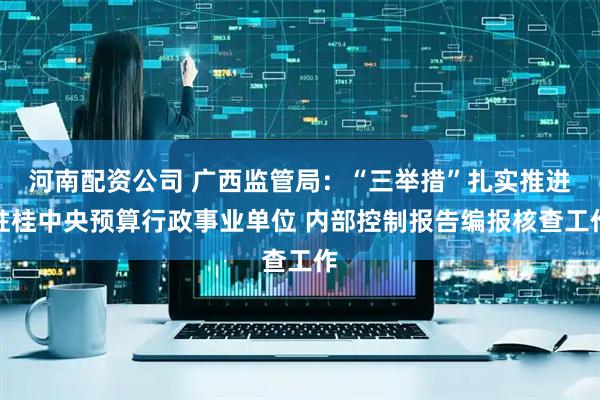 河南配资公司 广西监管局：“三举措”扎实推进驻桂中央预算行政事业单位 内部控制报告编报核查工作